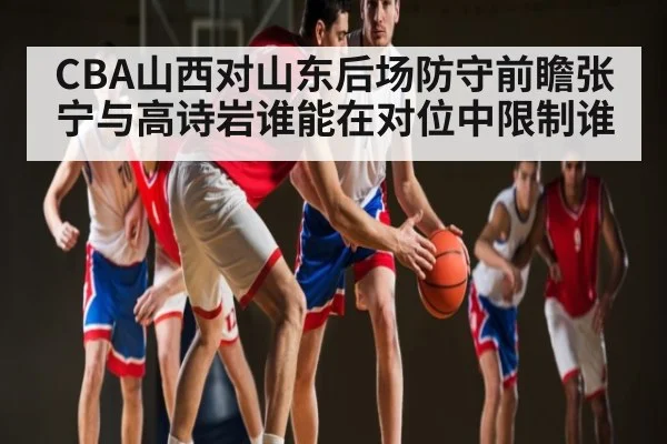 CBA山西对山东后场防守前瞻张宁与高诗岩谁能在对位中限制谁